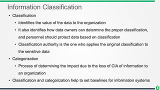 Information Classification
• Classification
• Identifies the value of the data to the organization
• It also identifies how data owners can determine the proper classification,
and personnel should protect data based on classification
• Classification authority is the one who applies the original classification to
the sensitive data
• Categorization
• Process of determining the impact due to the loss of CIA of information to
an organization
• Classification and categorization help to set baselines for information systems
 