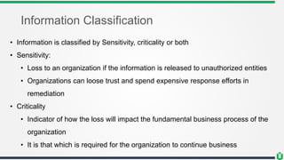 Information Classification
• Information is classified by Sensitivity, criticality or both
• Sensitivity:
• Loss to an organization if the information is released to unauthorized entities
• Organizations can loose trust and spend expensive response efforts in
remediation
• Criticality
• Indicator of how the loss will impact the fundamental business process of the
organization
• It is that which is required for the organization to continue business
 