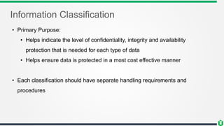 Information Classification
• Primary Purpose:
• Helps indicate the level of confidentiality, integrity and availability
protection that is needed for each type of data
• Helps ensure data is protected in a most cost effective manner
• Each classification should have separate handling requirements and
procedures
 
