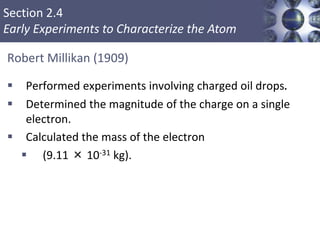 Section 2.4
Early Experiments to Characterize the Atom
Robert Millikan (1909)
 Performed experiments involving charged oil drops.
 Determined the magnitude of the charge on a single
electron.
 Calculated the mass of the electron
 (9.11 × 10-31 kg).
Copyright © Cengage Learning. All rights reserved 11
 