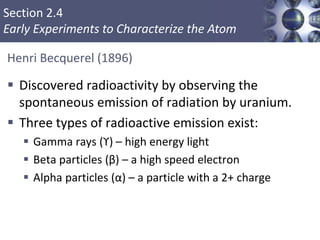 Section 2.4
Early Experiments to Characterize the Atom
Henri Becquerel (1896)
 Discovered radioactivity by observing the
spontaneous emission of radiation by uranium.
 Three types of radioactive emission exist:
 Gamma rays (ϒ) – high energy light
 Beta particles (β) – a high speed electron
 Alpha particles (α) – a particle with a 2+ charge
Copyright © Cengage Learning. All rights reserved 12
 