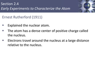 Section 2.4
Early Experiments to Characterize the Atom
Ernest Rutherford (1911)
 Explained the nuclear atom.
 The atom has a dense center of positive charge called
the nucleus.
 Electrons travel around the nucleus at a large distance
relative to the nucleus.
Copyright © Cengage Learning. All rights reserved 13
 