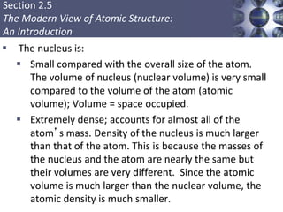 Section 2.5
The Modern View of Atomic Structure:
An Introduction
 The nucleus is:
 Small compared with the overall size of the atom.
The volume of nucleus (nuclear volume) is very small
compared to the volume of the atom (atomic
volume); Volume = space occupied.
 Extremely dense; accounts for almost all of the
atom’s mass. Density of the nucleus is much larger
than that of the atom. This is because the masses of
the nucleus and the atom are nearly the same but
their volumes are very different. Since the atomic
volume is much larger than the nuclear volume, the
atomic density is much smaller.
Copyright © Cengage Learning. All rights reserved 15
 