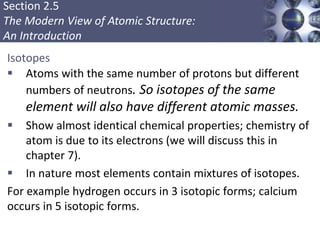 Section 2.5
The Modern View of Atomic Structure:
An Introduction
Isotopes
 Atoms with the same number of protons but different
numbers of neutrons. So isotopes of the same
element will also have different atomic masses.
 Show almost identical chemical properties; chemistry of
atom is due to its electrons (we will discuss this in
chapter 7).
 In nature most elements contain mixtures of isotopes.
For example hydrogen occurs in 3 isotopic forms; calcium
occurs in 5 isotopic forms.
Copyright © Cengage Learning. All rights reserved 17
 