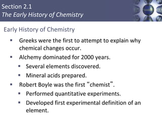 Section 2.1
The Early History of Chemistry
Copyright © Cengage Learning. All rights reserved 2
 Greeks were the first to attempt to explain why
chemical changes occur.
 Alchemy dominated for 2000 years.
 Several elements discovered.
 Mineral acids prepared.
 Robert Boyle was the first “chemist”.
 Performed quantitative experiments.
 Developed first experimental definition of an
element.
Early History of Chemistry
 