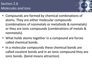 Section 2.6
Molecules and Ions
 Compounds are formed by chemical combinations of
atoms. They are either molecular compounds
(combinations of nonmetals or metalloids & nonmetals)
or they are ionic compounds (combinations of metals &
nonmetals).
 What holds atoms together in a compound are forces
called chemical bonds.
 In a molecular compounds these chemical bonds are
called covalent bonds and in an ionic compound they are
ionic bonds. (bond means attraction)
Copyright © Cengage Learning. All rights reserved 21
 