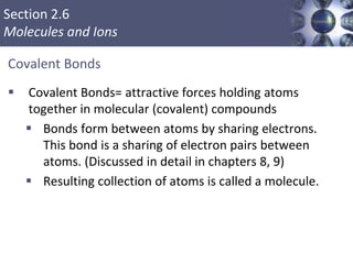 Section 2.6
Molecules and Ions
Covalent Bonds
 Covalent Bonds= attractive forces holding atoms
together in molecular (covalent) compounds
 Bonds form between atoms by sharing electrons.
This bond is a sharing of electron pairs between
atoms. (Discussed in detail in chapters 8, 9)
 Resulting collection of atoms is called a molecule.
 