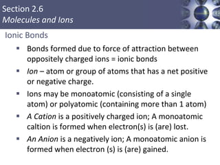 Section 2.6
Molecules and Ions
Ionic Bonds
 Bonds formed due to force of attraction between
oppositely charged ions = ionic bonds
 Ion – atom or group of atoms that has a net positive
or negative charge.
 Ions may be monoatomic (consisting of a single
atom) or polyatomic (containing more than 1 atom)
 A Cation is a positively charged ion; A monoatomic
caltion is formed when electron(s) is (are) lost.
 An Anion is a negatively ion; A monoatomic anion is
formed when electron (s) is (are) gained.
Copyright © Cengage Learning. All rights reserved 23
 
