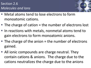 Section 2.6
Molecules and Ions
 Metal atoms tend to lose electrons to form
monoatomic cations.
 The charge of cation = the number of electrons lost
 In reactions with metals, nonmetal atoms tend to
gain electrons to form monoatomic anions.
 The charge of the anion = the number of electrons
gained.
 All ionic compounds are charge neutral. They
contain cations & anions. The charge due to the
cations neutralizes the charge due to the anions
 