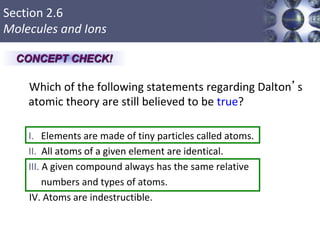 Section 2.6
Molecules and Ions
Which of the following statements regarding Dalton’s
atomic theory are still believed to be true?
I. Elements are made of tiny particles called atoms.
II. All atoms of a given element are identical.
III. A given compound always has the same relative
numbers and types of atoms.
IV. Atoms are indestructible.
Copyright © Cengage Learning. All rights reserved 26
CONCEPT CHECK!
 