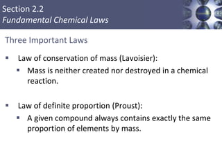 Section 2.2
Fundamental Chemical Laws
Three Important Laws
 Law of conservation of mass (Lavoisier):
 Mass is neither created nor destroyed in a chemical
reaction.
 Law of definite proportion (Proust):
 A given compound always contains exactly the same
proportion of elements by mass.
Copyright © Cengage Learning. All rights reserved 3
 