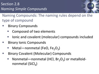 Section 2.8
Naming Simple Compounds
Naming Compounds: The naming rules depend on the
type of compound
 Binary Compounds
 Composed of two elements
 Ionic and covalent (molecular) compounds included
 Binary Ionic Compounds
 Metal—nonmetal (FeO, Fe2O3)
 Binary Covalent (Molecular) Compounds
 Nonmetal—nonmetal (HCl, Br2O3) or metalloid-
nonmetal (SiCl4)
Copyright © Cengage Learning. All rights reserved 31
 