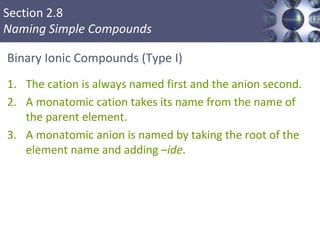 Section 2.8
Naming Simple Compounds
Binary Ionic Compounds (Type I)
1. The cation is always named first and the anion second.
2. A monatomic cation takes its name from the name of
the parent element.
3. A monatomic anion is named by taking the root of the
element name and adding –ide.
Copyright © Cengage Learning. All rights reserved 32
 