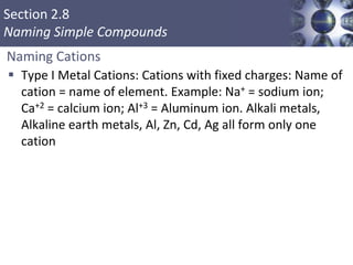 Section 2.8
Naming Simple Compounds
Naming Cations
 Type I Metal Cations: Cations with fixed charges: Name of
cation = name of element. Example: Na+ = sodium ion;
Ca+2 = calcium ion; Al+3 = Aluminum ion. Alkali metals,
Alkaline earth metals, Al, Zn, Cd, Ag all form only one
cation
 
