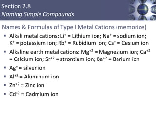 Section 2.8
Naming Simple Compounds
Names & Formulas of Type I Metal Cations (memorize)
 Alkali metal cations: Li+ = Lithium ion; Na+ = sodium ion;
K+ = potassium ion; Rb+ = Rubidium ion; Cs+ = Cesium ion
 Alkaline earth metal cations: Mg+2 = Magnesium ion; Ca+2
= Calcium ion; Sr+2 = strontium ion; Ba+2 = Barium ion
 Ag+ = silver ion
 Al+3 = Aluminum ion
 Zn+2 = Zinc ion
 Cd+2 = Cadmium ion
 