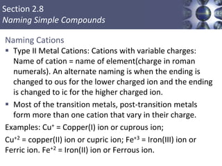 Section 2.8
Naming Simple Compounds
Naming Cations
 Type II Metal Cations: Cations with variable charges:
Name of cation = name of element(charge in roman
numerals). An alternate naming is when the ending is
changed to ous for the lower charged ion and the ending
is changed to ic for the higher charged ion.
 Most of the transition metals, post-transition metals
form more than one cation that vary in their charge.
Examples: Cu+ = Copper(I) ion or cuprous ion;
Cu+2 = copper(II) ion or cupric ion; Fe+3 = Iron(III) ion or
Ferric ion. Fe+2 = Iron(II) ion or Ferrous ion.
 