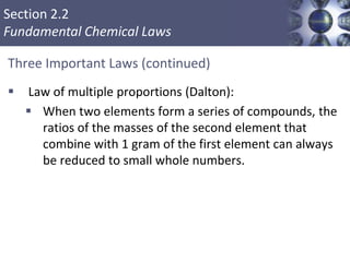 Section 2.2
Fundamental Chemical Laws
Three Important Laws (continued)
 Law of multiple proportions (Dalton):
 When two elements form a series of compounds, the
ratios of the masses of the second element that
combine with 1 gram of the first element can always
be reduced to small whole numbers.
Copyright © Cengage Learning. All rights reserved 4
 