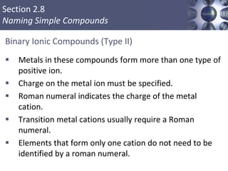 Section 2.8
Naming Simple Compounds
Binary Ionic Compounds (Type II)
 Metals in these compounds form more than one type of
positive ion.
 Charge on the metal ion must be specified.
 Roman numeral indicates the charge of the metal
cation.
 Transition metal cations usually require a Roman
numeral.
 Elements that form only one cation do not need to be
identified by a roman numeral.
Copyright © Cengage Learning. All rights reserved 41
 