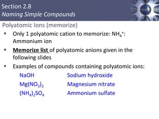 Section 2.8
Naming Simple Compounds
Polyatomic Ions (memorize)
 Only 1 polyatomic cation to memorize: NH4
+:
Ammonium ion
 Memorize list of polyatomic anions given in the
following slides
 Examples of compounds containing polyatomic ions:
NaOH Sodium hydroxide
Mg(NO3)2 Magnesium nitrate
(NH4)2SO4 Ammonium sulfate
Copyright © Cengage Learning. All rights reserved 43
 
