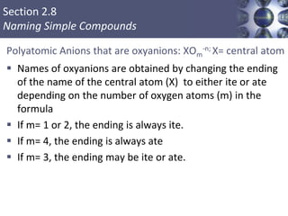 Section 2.8
Naming Simple Compounds
Polyatomic Anions that are oxyanions: XOm
-n; X= central atom
 Names of oxyanions are obtained by changing the ending
of the name of the central atom (X) to either ite or ate
depending on the number of oxygen atoms (m) in the
formula
 If m= 1 or 2, the ending is always ite.
 If m= 4, the ending is always ate
 If m= 3, the ending may be ite or ate.
 