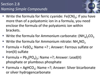Section 2.8
Naming Simple Compounds
 Write the formula for ferric cyanide: Fe(CN)3; If you have
more than of a polyatomic ion in a formula, you need
enclose the formula of the polyatomic ion within
brackets.
 Write the formula for Ammonium carbonate: (NH4)2CO3
 Write the formula for Ammonium nitrate: NH4NO3
 Formula = FeSO4; Name =? ; Answer: Ferrous sulfate or
Iron(II) sulfate
 Formula = Pb3(PO4)2; Name =?; Answer: Lead(II)
phosphate or plumbous phosphate
 Formula = AgHCO3; Name =?; Answer: Silver bicarbonate
or silver hydrogencarbonate
 
