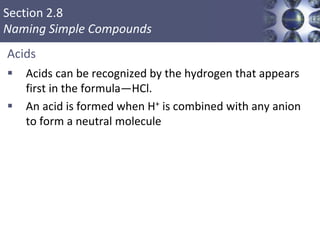 Section 2.8
Naming Simple Compounds
Acids
 Acids can be recognized by the hydrogen that appears
first in the formula—HCl.
 An acid is formed when H+ is combined with any anion
to form a neutral molecule
Copyright © Cengage Learning. All rights reserved 50
 
