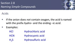 Section 2.8
Naming Simple Compounds
Acids
 If the anion does not contain oxygen, the acid is named
with the prefix hydro– and the ending –ic acid.
 Examples:
HCl Hydrochloric acid
HCN Hydrocyanic acid
H2S Hydrosulfuric acid
Copyright © Cengage Learning. All rights reserved 51
 