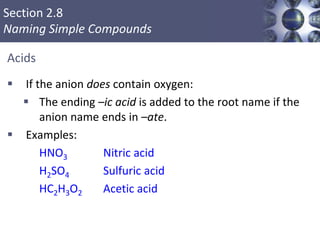 Section 2.8
Naming Simple Compounds
Acids
 If the anion does contain oxygen:
 The ending –ic acid is added to the root name if the
anion name ends in –ate.
 Examples:
HNO3 Nitric acid
H2SO4 Sulfuric acid
HC2H3O2 Acetic acid
Copyright © Cengage Learning. All rights reserved 52
 
