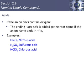 Section 2.8
Naming Simple Compounds
Acids
 If the anion does contain oxygen:
 The ending –ous acid is added to the root name if the
anion name ends in –ite.
 Examples:
HNO2 Nitrous acid
H2SO3 Sulfurous acid
HClO2 Chlorous acid
Copyright © Cengage Learning. All rights reserved 53
 