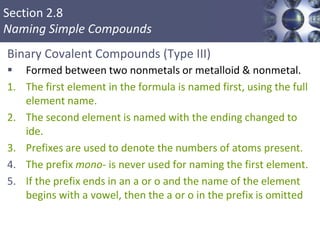 Section 2.8
Naming Simple Compounds
Binary Covalent Compounds (Type III)
 Formed between two nonmetals or metalloid & nonmetal.
1. The first element in the formula is named first, using the full
element name.
2. The second element is named with the ending changed to
ide.
3. Prefixes are used to denote the numbers of atoms present.
4. The prefix mono- is never used for naming the first element.
5. If the prefix ends in an a or o and the name of the element
begins with a vowel, then the a or o in the prefix is omitted
Copyright © Cengage Learning. All rights reserved 56
 