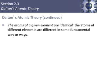 Section 2.3
Dalton’s Atomic Theory
Dalton’s Atomic Theory (continued)
 The atoms of a given element are identical; the atoms of
different elements are different in some fundamental
way or ways.
Copyright © Cengage Learning. All rights reserved 6
 