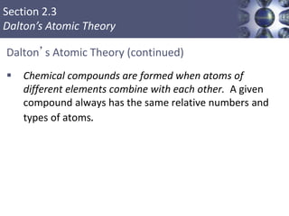 Section 2.3
Dalton’s Atomic Theory
Dalton’s Atomic Theory (continued)
 Chemical compounds are formed when atoms of
different elements combine with each other. A given
compound always has the same relative numbers and
types of atoms.
Copyright © Cengage Learning. All rights reserved 7
 