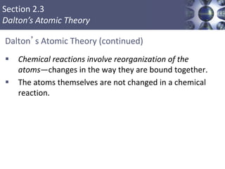 Section 2.3
Dalton’s Atomic Theory
Dalton’s Atomic Theory (continued)
 Chemical reactions involve reorganization of the
atoms—changes in the way they are bound together.
 The atoms themselves are not changed in a chemical
reaction.
Copyright © Cengage Learning. All rights reserved 8
 