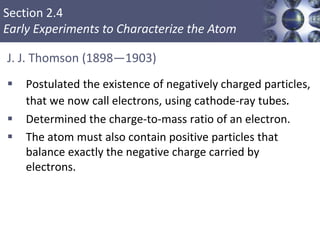 Section 2.4
Early Experiments to Characterize the Atom
J. J. Thomson (1898—1903)
 Postulated the existence of negatively charged particles,
that we now call electrons, using cathode-ray tubes.
 Determined the charge-to-mass ratio of an electron.
 The atom must also contain positive particles that
balance exactly the negative charge carried by
electrons.
Copyright © Cengage Learning. All rights reserved 9
 