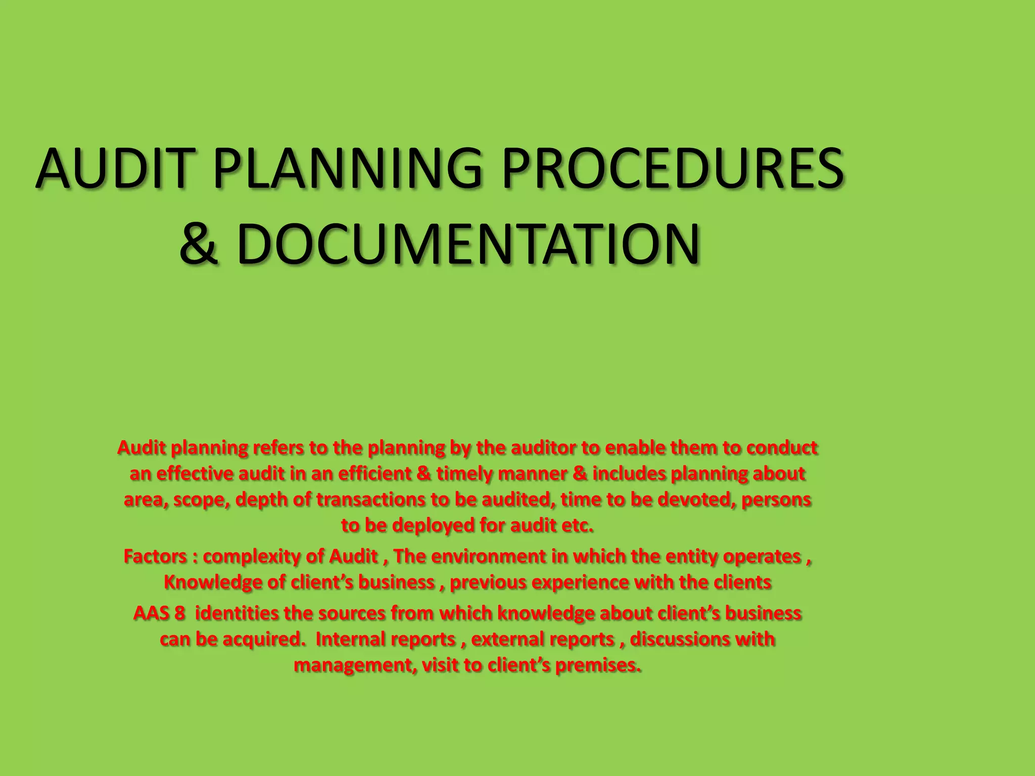 AUDIT PLANNING PROCEDURES
    & DOCUMENTATION


  Audit planning refers to the planning by the auditor to enable them to conduct
    an effective audit in an efficient & timely manner & includes planning about
   area, scope, depth of transactions to be audited, time to be devoted, persons
                             to be deployed for audit etc.
  Factors : complexity of Audit , The environment in which the entity operates ,
        Knowledge of client’s business , previous experience with the clients
    AAS 8 identities the sources from which knowledge about client’s business
       can be acquired. Internal reports , external reports , discussions with
                        management, visit to client’s premises.
 