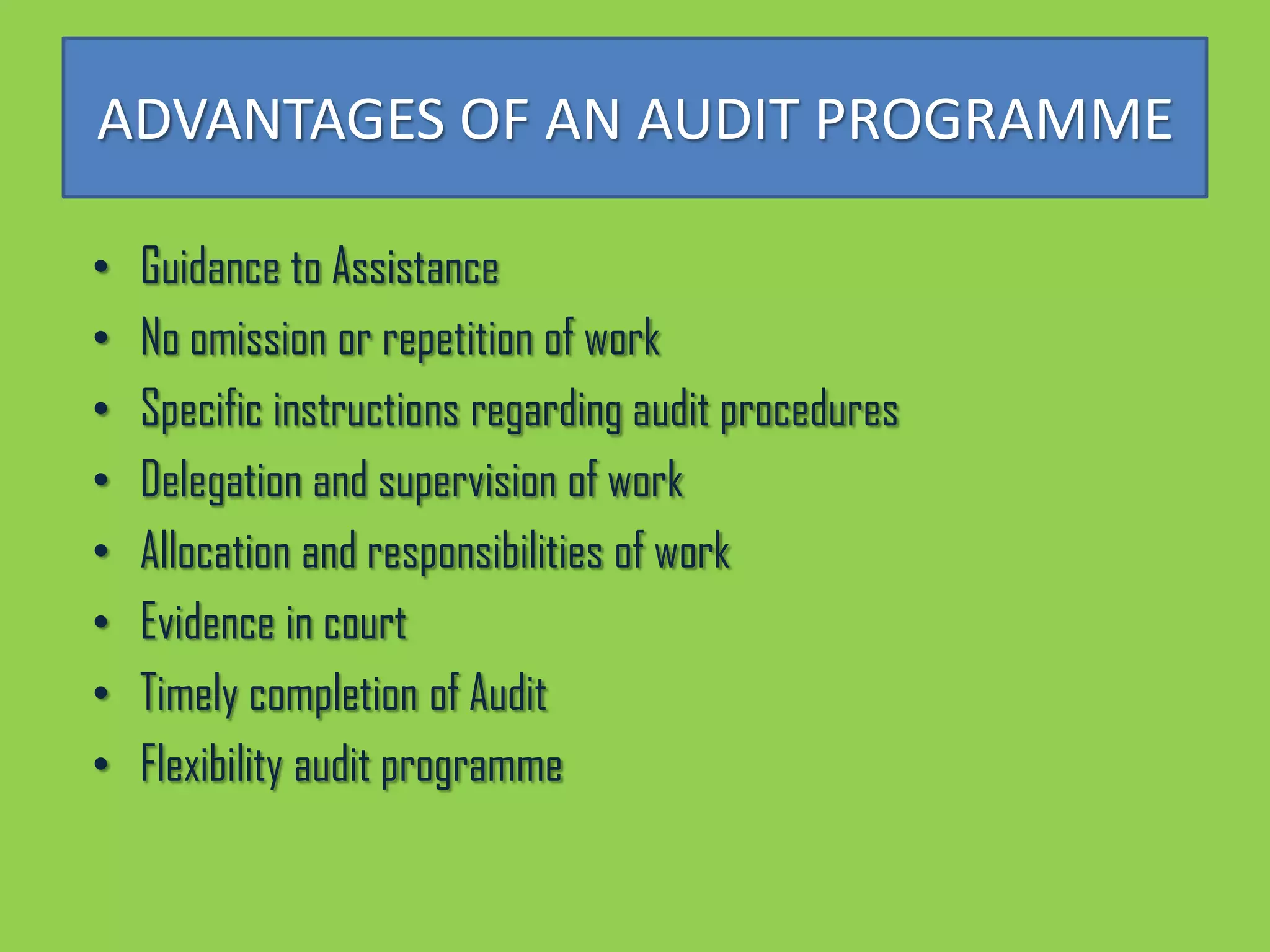 ADVANTAGES OF AN AUDIT PROGRAMME

•   Guidance to Assistance
•   No omission or repetition of work
•   Specific instructions regarding audit procedures
•   Delegation and supervision of work
•   Allocation and responsibilities of work
•   Evidence in court
•   Timely completion of Audit
•   Flexibility audit programme
 