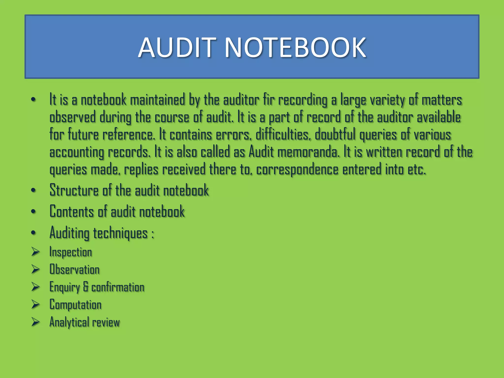AUDIT NOTEBOOK
• It is a notebook maintained by the auditor fir recording a large variety of matters
  observed during the course of audit. It is a part of record of the auditor available
  for future reference. It contains errors, difficulties, doubtful queries of various
  accounting records. It is also called as Audit memoranda. It is written record of the
  queries made, replies received there to, correspondence entered into etc.
• Structure of the audit notebook
• Contents of audit notebook
• Auditing techniques :
   Inspection
   Observation
   Enquiry & confirmation
   Computation
   Analytical review
 
