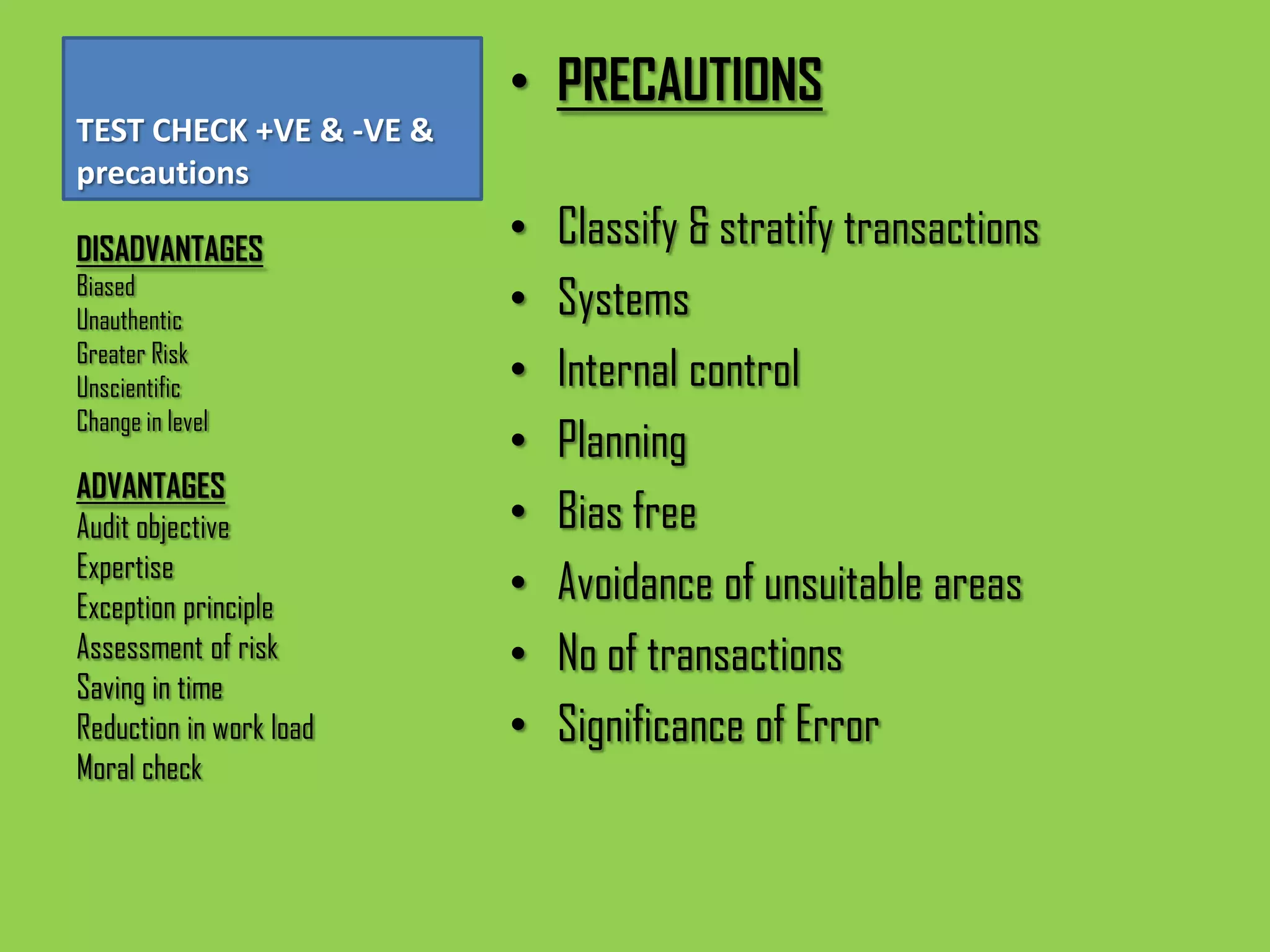 • PRECAUTIONS
TEST CHECK +VE & -VE &
precautions

DISADVANTAGES
                         •   Classify & stratify transactions
Biased
Unauthentic
                         •   Systems
Greater Risk
Unscientific             •   Internal control
Change in level
                         •   Planning
ADVANTAGES
Audit objective          •   Bias free
Expertise
Exception principle
                         •   Avoidance of unsuitable areas
Assessment of risk       •   No of transactions
Saving in time
Reduction in work load   •   Significance of Error
Moral check
 