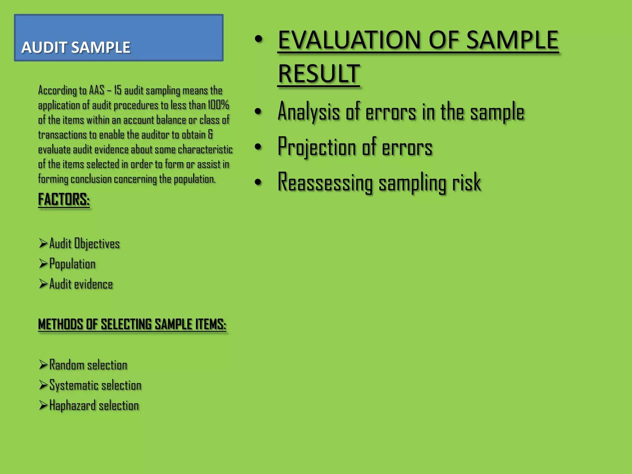 AUDIT SAMPLE                                           • EVALUATION OF SAMPLE
 According to AAS – 15 audit sampling means the
                                                         RESULT
 application of audit procedures to less than 100%
 of the items within an account balance or class of    • Analysis of errors in the sample
 transactions to enable the auditor to obtain &
 evaluate audit evidence about some characteristic     • Projection of errors
 of the items selected in order to form or assist in
 forming conclusion concerning the population.
                                                       • Reassessing sampling risk
 FACTORS:

 Audit Objectives
 Population
 Audit evidence

 METHODS OF SELECTING SAMPLE ITEMS:

 Random selection
 Systematic selection
 Haphazard selection
 