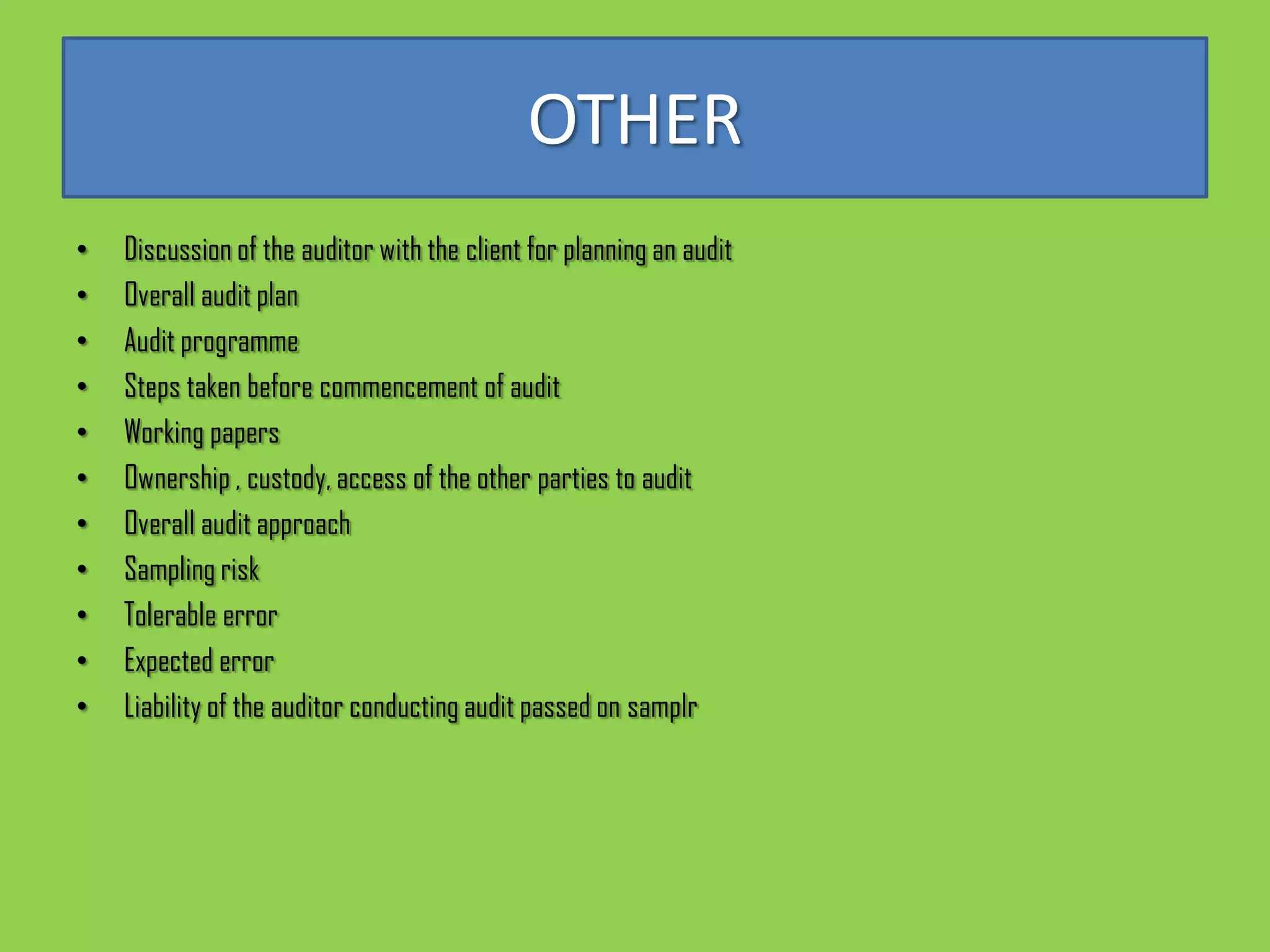 OTHER
•   Discussion of the auditor with the client for planning an audit
•   Overall audit plan
•   Audit programme
•   Steps taken before commencement of audit
•   Working papers
•   Ownership , custody, access of the other parties to audit
•   Overall audit approach
•   Sampling risk
•   Tolerable error
•   Expected error
•   Liability of the auditor conducting audit passed on samplr
 
