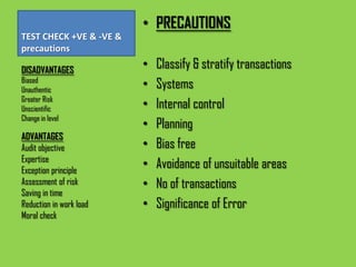 • PRECAUTIONS
TEST CHECK +VE & -VE &
precautions

DISADVANTAGES
                         •   Classify & stratify transactions
Biased
Unauthentic
                         •   Systems
Greater Risk
Unscientific             •   Internal control
Change in level
                         •   Planning
ADVANTAGES
Audit objective          •   Bias free
Expertise
Exception principle
                         •   Avoidance of unsuitable areas
Assessment of risk       •   No of transactions
Saving in time
Reduction in work load   •   Significance of Error
Moral check
 