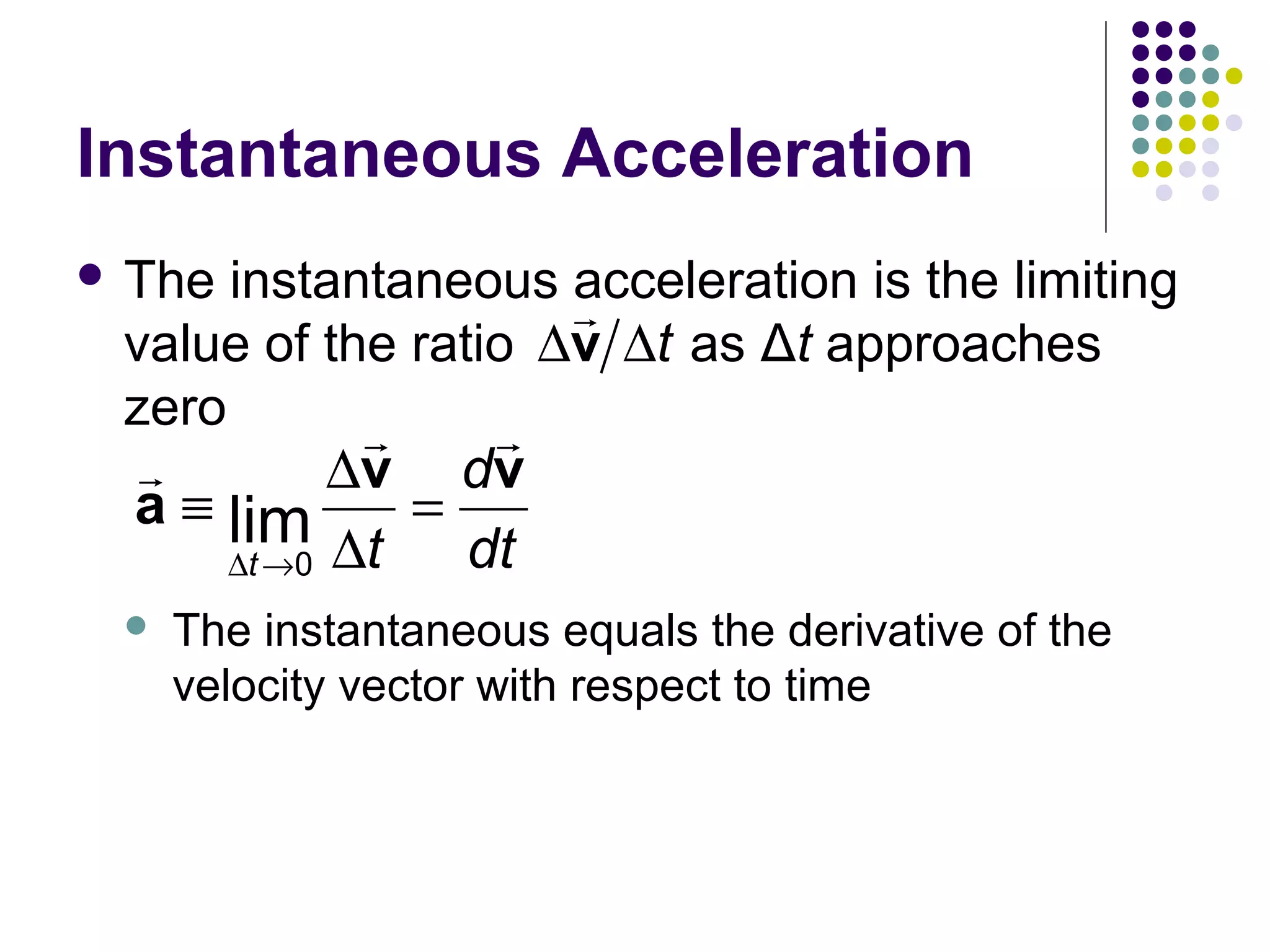 Instantaneous Acceleration
 The

instantaneous acceleration is the limiting
r
value of the ratio ∆v ∆t as Δt approaches
zero
r
r

r
∆v dv
a ≡ lim
=
dt
∆t →0 ∆t



The instantaneous equals the derivative of the
velocity vector with respect to time

 