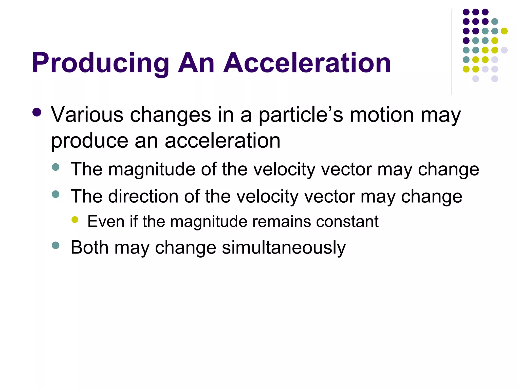Producing An Acceleration
 Various

changes in a particle’s motion may
produce an acceleration



The magnitude of the velocity vector may change
The direction of the velocity vector may change




Even if the magnitude remains constant

Both may change simultaneously

 