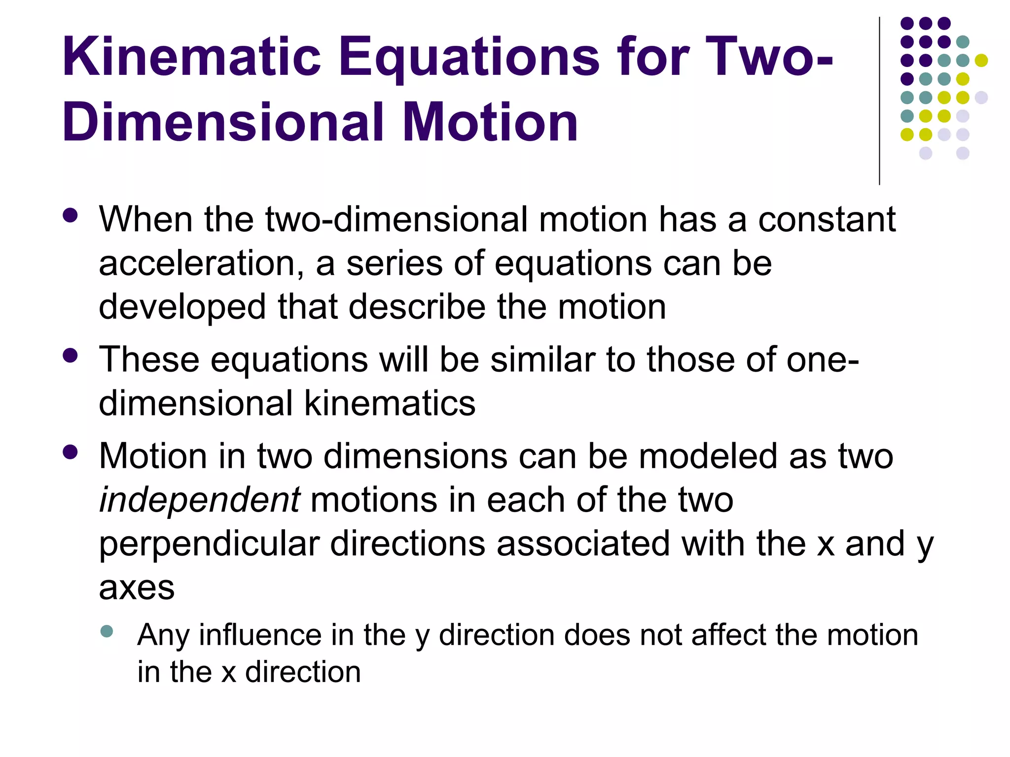 Kinematic Equations for TwoDimensional Motion






When the two-dimensional motion has a constant
acceleration, a series of equations can be
developed that describe the motion
These equations will be similar to those of onedimensional kinematics
Motion in two dimensions can be modeled as two
independent motions in each of the two
perpendicular directions associated with the x and y
axes


Any influence in the y direction does not affect the motion
in the x direction

 