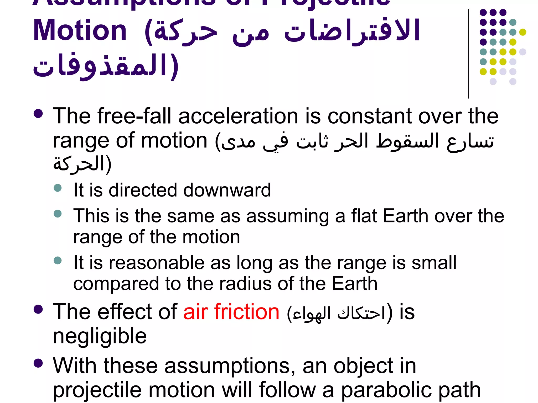 Assumptions of Projectile
Motion (‫الفتراضات من حركة‬
‫)المقذوفات‬
 The

free-fall acceleration is constant over the
range of motion (‫تسارع السقوط الحر ثابت في مدى‬

‫)الحركة‬




It is directed downward
This is the same as assuming a flat Earth over the
range of the motion
It is reasonable as long as the range is small
compared to the radius of the Earth

 The

effect of air friction (‫ )احتكاك الهواء‬is
negligible
 With these assumptions, an object in
projectile motion will follow a parabolic path

 