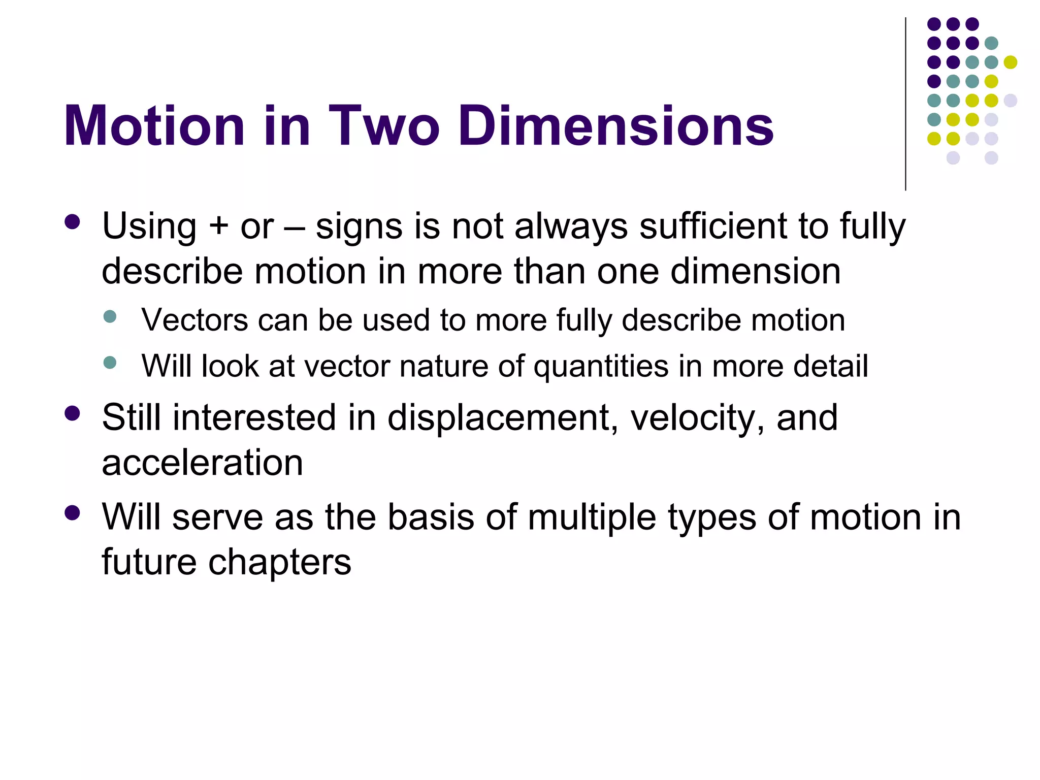 Motion in Two Dimensions


Using + or – signs is not always sufficient to fully
describe motion in more than one dimension







Vectors can be used to more fully describe motion
Will look at vector nature of quantities in more detail

Still interested in displacement, velocity, and
acceleration
Will serve as the basis of multiple types of motion in
future chapters

 
