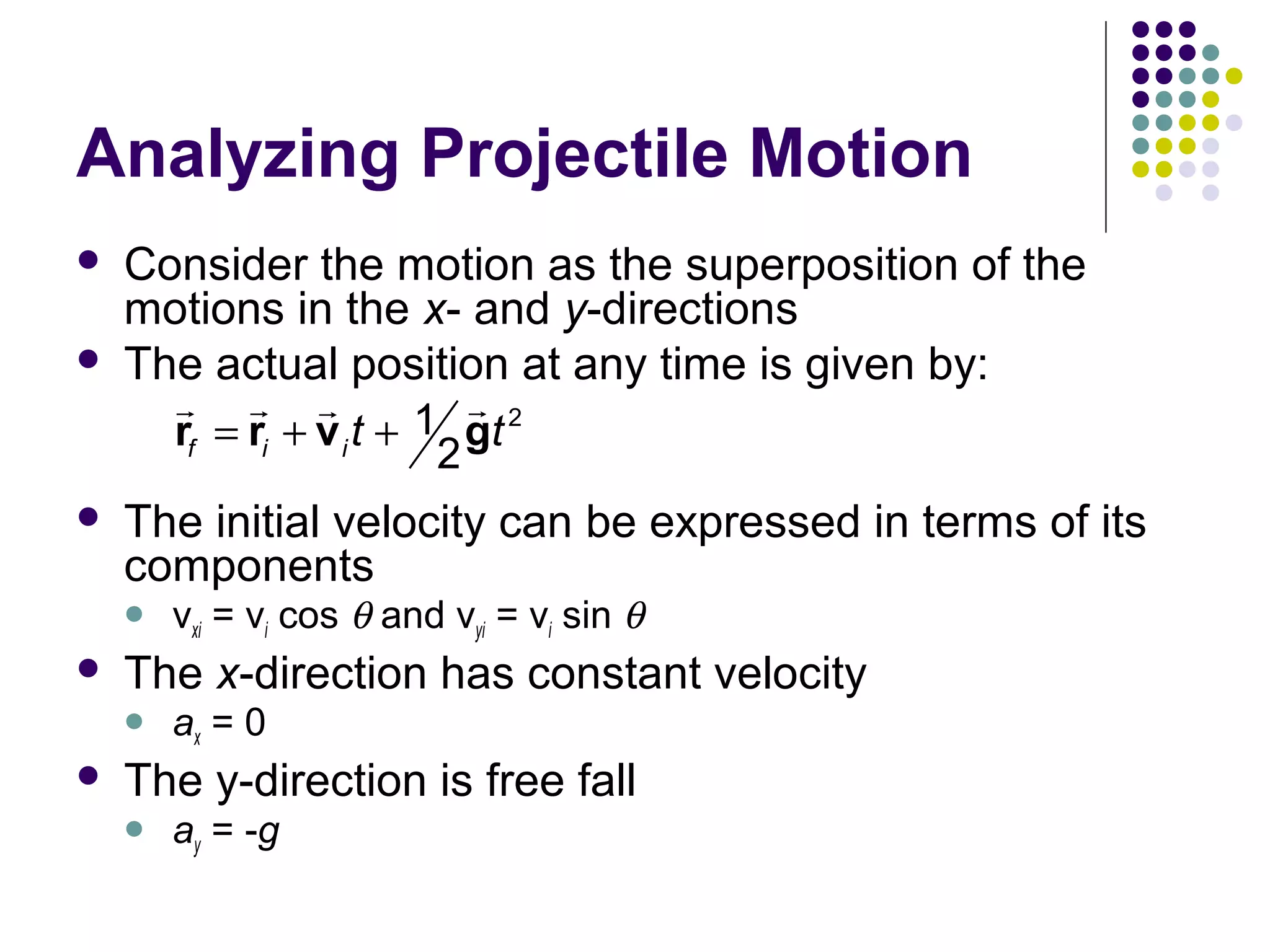 Analyzing Projectile Motion



Consider the motion as the superposition of the
motions in the x- and y-directions
The actual position at any time is given by:
r r r
r
1 gt 2
rf = ri + v i t +
2



The initial velocity can be expressed in terms of its
components




The x-direction has constant velocity




vxi = vi cos θ and vyi = vi sin θ
ax = 0

The y-direction is free fall


ay = -g

 