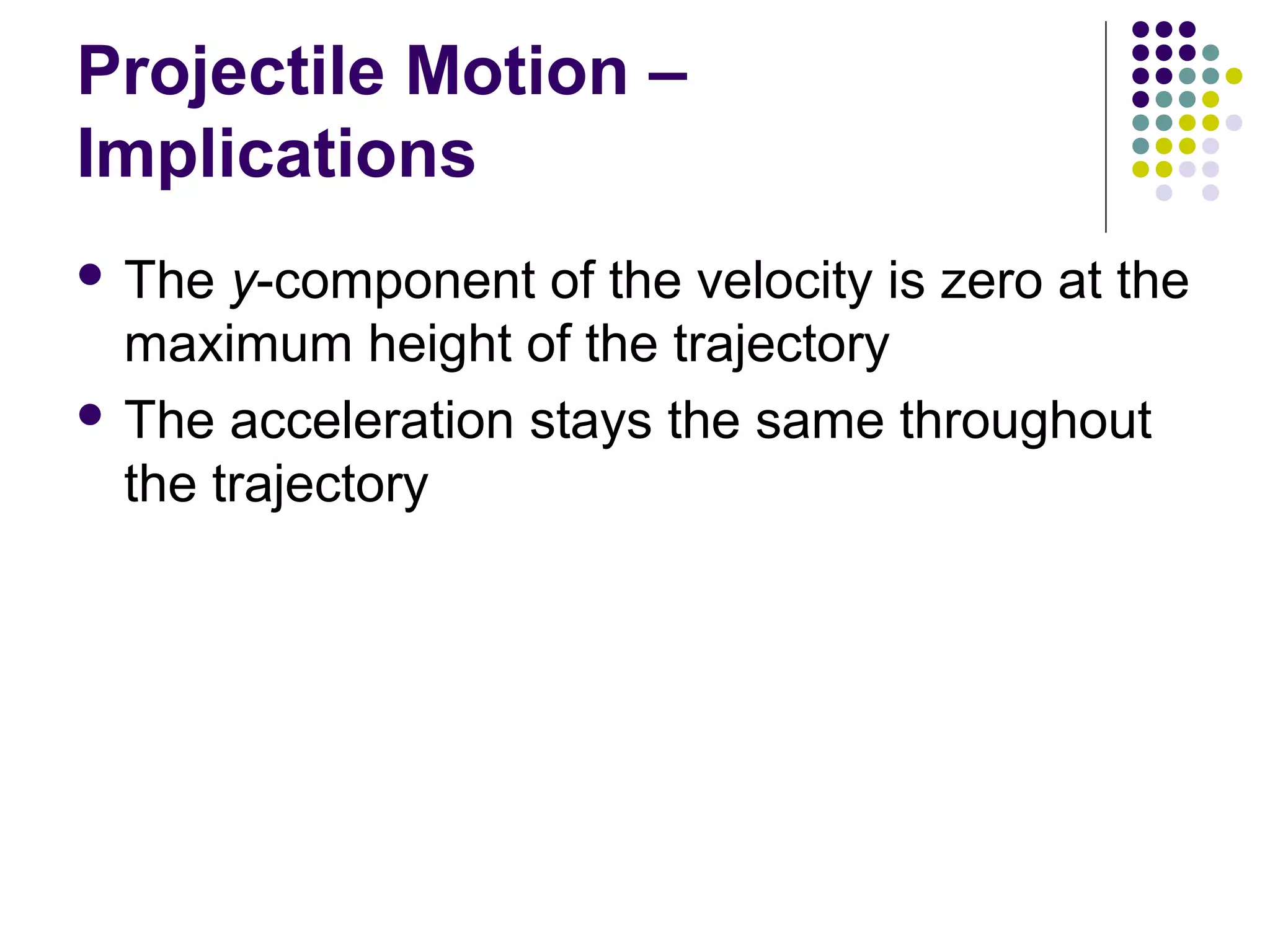 Projectile Motion –
Implications
 The

y-component of the velocity is zero at the
maximum height of the trajectory
 The acceleration stays the same throughout
the trajectory

 