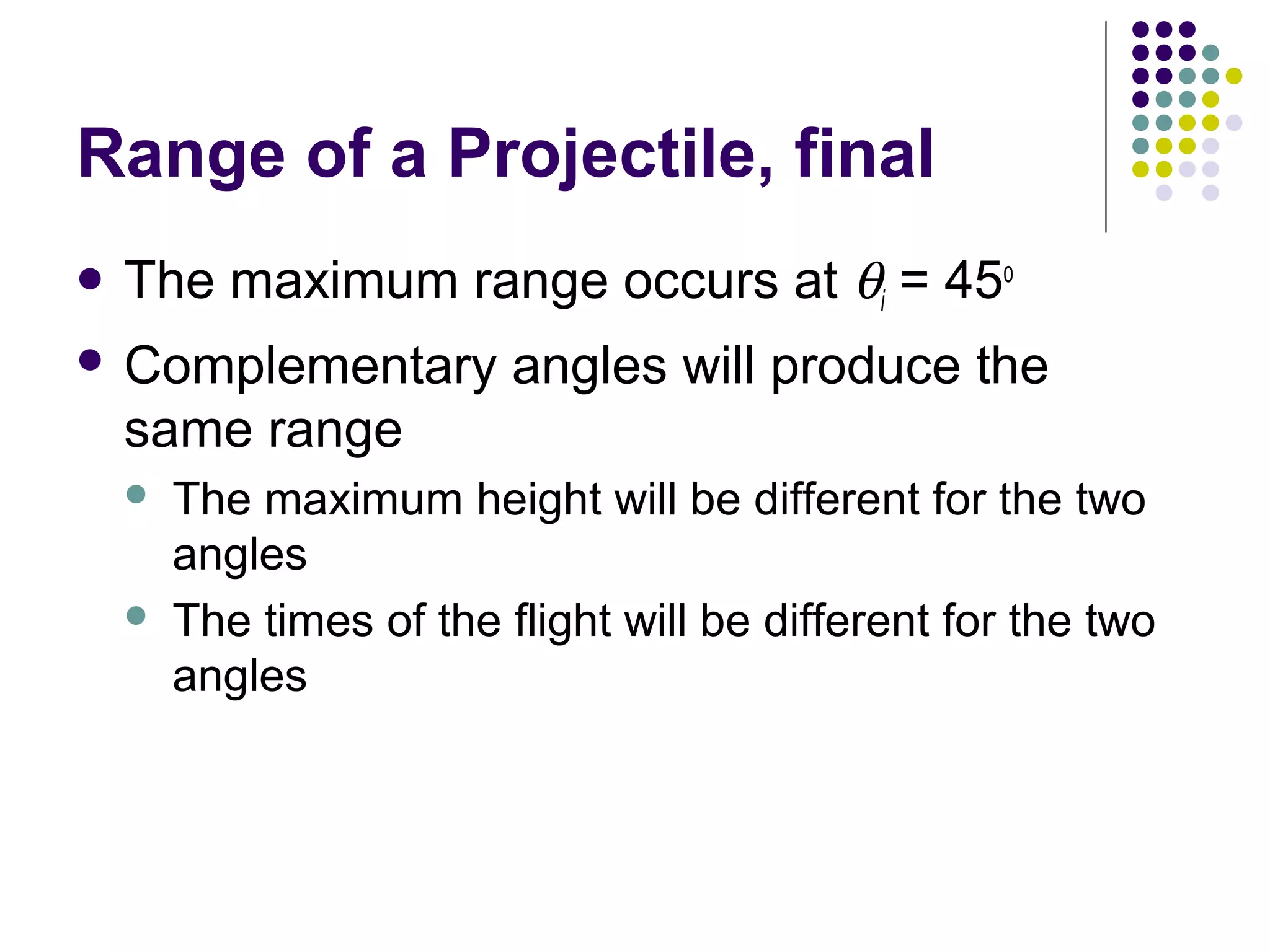 Range of a Projectile, final
 The

maximum range occurs at θi = 45o

 Complementary

angles will produce the

same range




The maximum height will be different for the two
angles
The times of the flight will be different for the two
angles

 