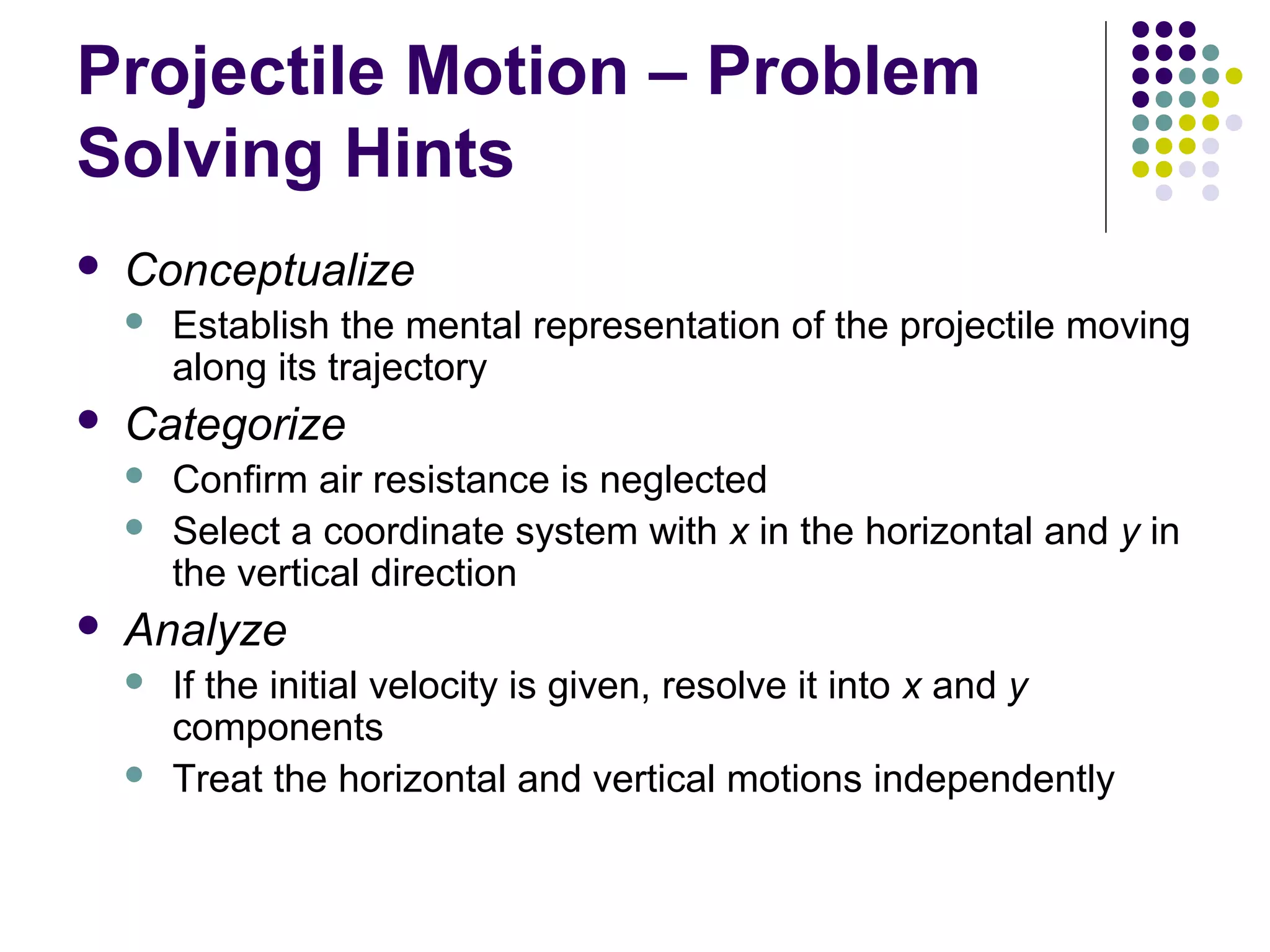 Projectile Motion – Problem
Solving Hints


Conceptualize




Categorize





Establish the mental representation of the projectile moving
along its trajectory
Confirm air resistance is neglected
Select a coordinate system with x in the horizontal and y in
the vertical direction

Analyze



If the initial velocity is given, resolve it into x and y
components
Treat the horizontal and vertical motions independently

 